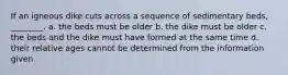 If an igneous dike cuts across a sequence of sedimentary beds, ________. a. the beds must be older b. the dike must be older c. the beds and the dike must have formed at the same time d. their relative ages cannot be determined from the information given