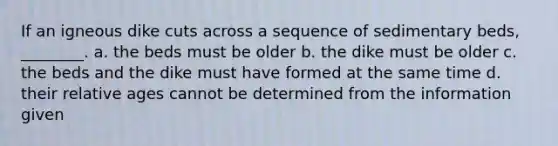 If an igneous dike cuts across a sequence of sedimentary beds, ________. a. the beds must be older b. the dike must be older c. the beds and the dike must have formed at the same time d. their relative ages cannot be determined from the information given