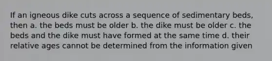 If an igneous dike cuts across a sequence of sedimentary beds, then a. the beds must be older b. the dike must be older c. the beds and the dike must have formed at the same time d. their relative ages cannot be determined from the information given