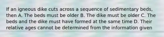 If an igneous dike cuts across a sequence of sedimentary beds, then A. The beds must be older B. The dike must be older C. The beds and the dike must have formed at the same time D. Their relative ages cannot be determined from the information given