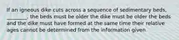 If an igneous dike cuts across a sequence of sedimentary beds, ________. the beds must be older the dike must be older the beds and the dike must have formed at the same time their relative ages cannot be determined from the information given