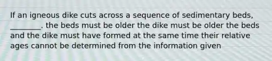 If an igneous dike cuts across a sequence of sedimentary beds, ________. the beds must be older the dike must be older the beds and the dike must have formed at the same time their relative ages cannot be determined from the information given