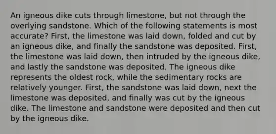 An igneous dike cuts through limestone, but not through the overlying sandstone. Which of the following statements is most accurate? First, the limestone was laid down, folded and cut by an igneous dike, and finally the sandstone was deposited. First, the limestone was laid down, then intruded by the igneous dike, and lastly the sandstone was deposited. The igneous dike represents the oldest rock, while the sedimentary rocks are relatively younger. First, the sandstone was laid down, next the limestone was deposited, and finally was cut by the igneous dike. The limestone and sandstone were deposited and then cut by the igneous dike.