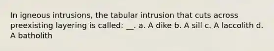 In igneous intrusions, the tabular intrusion that cuts across preexisting layering is called: __. a. A dike b. A sill c. A laccolith d. A batholith