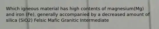 Which igneous material has high contents of magnesium(Mg) and iron (Fe), generally accompanied by a decreased amount of silica (SiO2) Felsic Mafic Granitic Intermediate