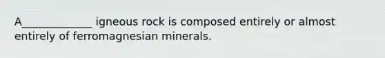 A_____________ igneous rock is composed entirely or almost entirely of ferromagnesian minerals.