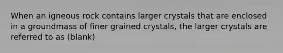 When an igneous rock contains larger crystals that are enclosed in a groundmass of finer grained crystals, the larger crystals are referred to as (blank)