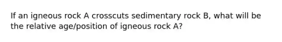 If an igneous rock A crosscuts sedimentary rock B, what will be the relative age/position of igneous rock A?