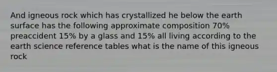 And igneous rock which has crystallized he below the earth surface has the following approximate composition 70% preaccident 15% by a glass and 15% all living according to the earth science reference tables what is the name of this igneous rock