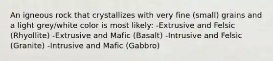 An igneous rock that crystallizes with very fine (small) grains and a light grey/white color is most likely: -Extrusive and Felsic (Rhyollite) -Extrusive and Mafic (Basalt) -Intrusive and Felsic (Granite) -Intrusive and Mafic (Gabbro)