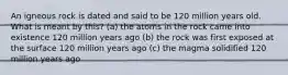 An igneous rock is dated and said to be 120 million years old. What is meant by this? (a) the atoms in the rock came into existence 120 million years ago (b) the rock was first exposed at the surface 120 million years ago (c) the magma solidified 120 million years ago