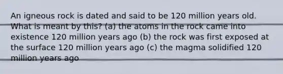 An igneous rock is dated and said to be 120 million years old. What is meant by this? (a) the atoms in the rock came into existence 120 million years ago (b) the rock was first exposed at the surface 120 million years ago (c) the magma solidified 120 million years ago