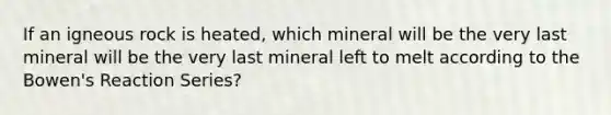 If an igneous rock is heated, which mineral will be the very last mineral will be the very last mineral left to melt according to the Bowen's Reaction Series?