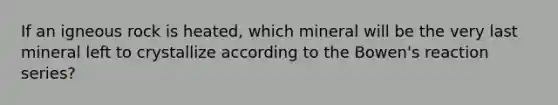 If an igneous rock is heated, which mineral will be the very last mineral left to crystallize according to the Bowen's reaction series?