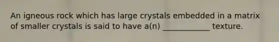 An igneous rock which has large crystals embedded in a matrix of smaller crystals is said to have a(n) ____________ texture.