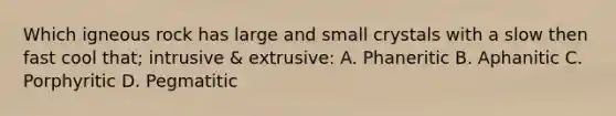 Which igneous rock has large and small crystals with a slow then fast cool that; intrusive & extrusive: A. Phaneritic B. Aphanitic C. Porphyritic D. Pegmatitic