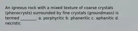 An igneous rock with a mixed texture of coarse crystals (phenocrysts) surrounded by fine crystals (groundmass) is termed ________. a. porphyritic b. phaneritic c. aphanitic d. necrotic