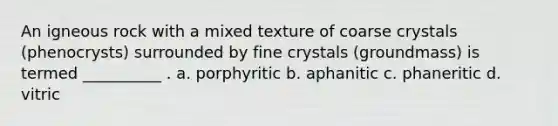 An igneous rock with a mixed texture of coarse crystals (phenocrysts) surrounded by fine crystals (groundmass) is termed __________ . a. porphyritic b. aphanitic c. phaneritic d. vitric