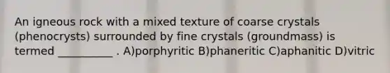 An igneous rock with a mixed texture of coarse crystals (phenocrysts) surrounded by fine crystals (groundmass) is termed __________ . A)porphyritic B)phaneritic C)aphanitic D)vitric