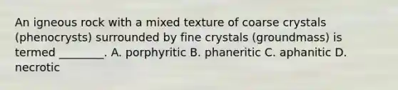 An igneous rock with a mixed texture of coarse crystals (phenocrysts) surrounded by fine crystals (groundmass) is termed ________. A. porphyritic B. phaneritic C. aphanitic D. necrotic