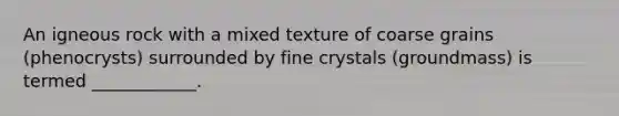 An igneous rock with a mixed texture of coarse grains (phenocrysts) surrounded by fine crystals (groundmass) is termed ____________.