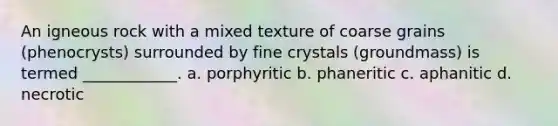 An igneous rock with a mixed texture of coarse grains (phenocrysts) surrounded by fine crystals (groundmass) is termed ____________. a. porphyritic b. phaneritic c. aphanitic d. necrotic