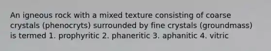 An igneous rock with a mixed texture consisting of coarse crystals (phenocryts) surrounded by fine crystals (groundmass) is termed 1. prophyritic 2. phaneritic 3. aphanitic 4. vitric