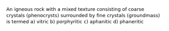 An igneous rock with a mixed texture consisting of coarse crystals (phenocrysts) surrounded by fine crystals (groundmass) is termed a) vitric b) porphyritic c) aphanitic d) phaneritic