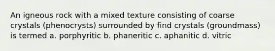 An igneous rock with a mixed texture consisting of coarse crystals (phenocrysts) surrounded by find crystals (groundmass) is termed a. porphyritic b. phaneritic c. aphanitic d. vitric
