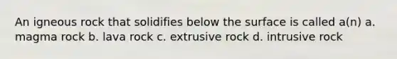 An igneous rock that solidifies below the surface is called a(n) a. magma rock b. lava rock c. extrusive rock d. intrusive rock