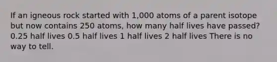 If an igneous rock started with 1,000 atoms of a parent isotope but now contains 250 atoms, how many half lives have passed? 0.25 half lives 0.5 half lives 1 half lives 2 half lives There is no way to tell.