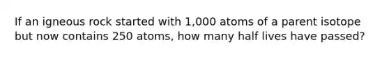 If an igneous rock started with 1,000 atoms of a parent isotope but now contains 250 atoms, how many half lives have passed?