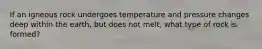 If an igneous rock undergoes temperature and pressure changes deep within the earth, but does not melt, what type of rock is formed?