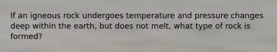 If an igneous rock undergoes temperature and pressure changes deep within the earth, but does not melt, what type of rock is formed?