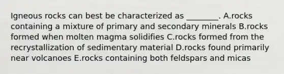 Igneous rocks can best be characterized as ________. A.rocks containing a mixture of primary and secondary minerals B.rocks formed when molten magma solidifies C.rocks formed from the recrystallization of sedimentary material D.rocks found primarily near volcanoes E.rocks containing both feldspars and micas