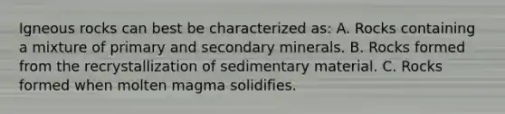 Igneous rocks can best be characterized as: A. Rocks containing a mixture of primary and secondary minerals. B. Rocks formed from the recrystallization of sedimentary material. C. Rocks formed when molten magma solidifies.