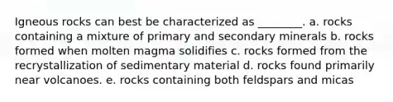 Igneous rocks can best be characterized as ________. a. rocks containing a mixture of primary and secondary minerals b. rocks formed when molten magma solidifies c. rocks formed from the recrystallization of sedimentary material d. rocks found primarily near volcanoes. e. rocks containing both feldspars and micas