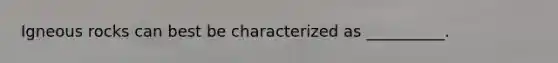 Igneous rocks can best be characterized as __________.