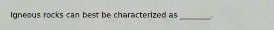 Igneous rocks can best be characterized as ________.