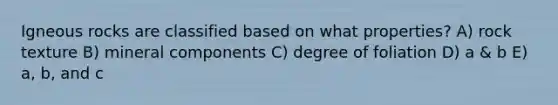 Igneous rocks are classified based on what properties? A) rock texture B) mineral components C) degree of foliation D) a & b E) a, b, and c