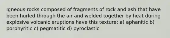 Igneous rocks composed of fragments of rock and ash that have been hurled through the air and welded together by heat during explosive volcanic eruptions have this texture: a) aphanitic b) porphyritic c) pegmatitic d) pyroclastic