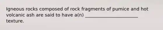 Igneous rocks composed of rock fragments of pumice and hot volcanic ash are said to have a(n) _______________________ texture.