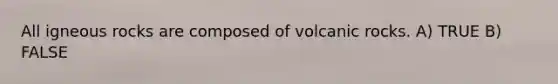 All igneous rocks are composed of volcanic rocks. A) TRUE B) FALSE