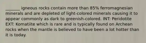 _______ igneous rocks contain more than 85% ferromagnesian minerals and are depleted of light-colored minerals causing it to appear commonly as dark to greenish-colored. INT: Peridotite EXT: Komatiite which is rare and is typically found on Archean rocks when the mantle is believed to have been a lot hotter than it is today.