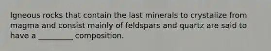 Igneous rocks that contain the last minerals to crystalize from magma and consist mainly of feldspars and quartz are said to have a _________ composition.