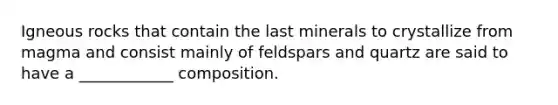 Igneous rocks that contain the last minerals to crystallize from magma and consist mainly of feldspars and quartz are said to have a ____________ composition.