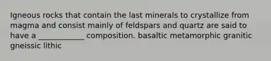 Igneous rocks that contain the last minerals to crystallize from magma and consist mainly of feldspars and quartz are said to have a ____________ composition. basaltic metamorphic granitic gneissic lithic