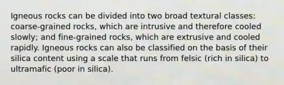 Igneous rocks can be divided into two broad textural classes: coarse-grained rocks, which are intrusive and therefore cooled slowly; and fine-grained rocks, which are extrusive and cooled rapidly. Igneous rocks can also be classified on the basis of their silica content using a scale that runs from felsic (rich in silica) to ultramafic (poor in silica).