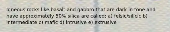 Igneous rocks like basalt and gabbro that are dark in tone and have approximately 50% silica are called: a) felsic/silicic b) intermediate c) mafic d) intrusive e) extrusive