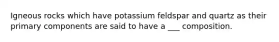 Igneous rocks which have potassium feldspar and quartz as their primary components are said to have a ___ composition.